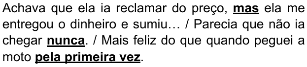 Alternativa B: “Achava que ela ia reclamar do preço, mas ela me entregou o dinheiro e sumiu… / Parecia que não ia chegar nunca. / Mais feliz do que quando peguei a moto pela primeira vez.” Destacados em negrito e sublinhado: “mas”, “nunca” e “pela primeira vez”.