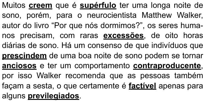 Texto: “Muitos creem que é supérfulo ter uma longa noite de sono, porém, para o neurocientista Matthew Walker, autor do livro “Por que nós dormimos?”, os seres humanos precisam, com raras excessões, de oito horas diárias de sono. Há um consenso de que indivíduos que prescindem de uma boa noite de sono podem se tornar anciosos e ter um comportamento contraproducente, por isso Walker recomenda que as pessoas também façam a sesta, o que certamente é factível apenas para alguns previlegiados.” Palavras destacadas em negrito e sublinhado: creem, supérfulo, excessões, prescindem, anciosos, contraproducente, factível, previlegiados.