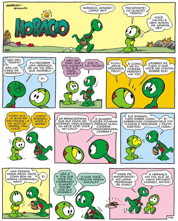 HQ de Horácio; falas: Horácio, amigão! Como vai?; Tecodonte! Há quanto tempo! Você viajou e nem avisou os amigos, né?; Não deu tempo! Era um caso de urgência! Fui receber uma herança de um tio meu, que morreu!; Ó!; Não me diga que foi aquele tio que criou você?!; Foi! O tio Tecão!; Puxa! Meus pêsames, Teco!; É como se eu tivesse perdido um tio!; Lembro de tudo o que você me contou sobre ele!; Como ele ia buscar frutinhas lá no alto da serra pra você!; Como ensinou você a nadar!; As brincadeiras que ele fazia no inverno, deslizando na neve com você no colo!; E quando vocês ficaram presos numa caverna desmoronada, lembra?; Ele ensinou tudo sobre como sobreviver comendo fungos e pequenos insetos!; É! Ele foi muito legal!; Uma pessoa assim deixa tanta coisa boa na nossa lembrança, não?; É!; Não é à toa que você foi correndo quando soube que ele morreu!; O que você trouxe nessa sacola?; Nada de importante! Só umas pedrinhas de ouro!; A herança do tio, ele já havia deixado comigo, antes!