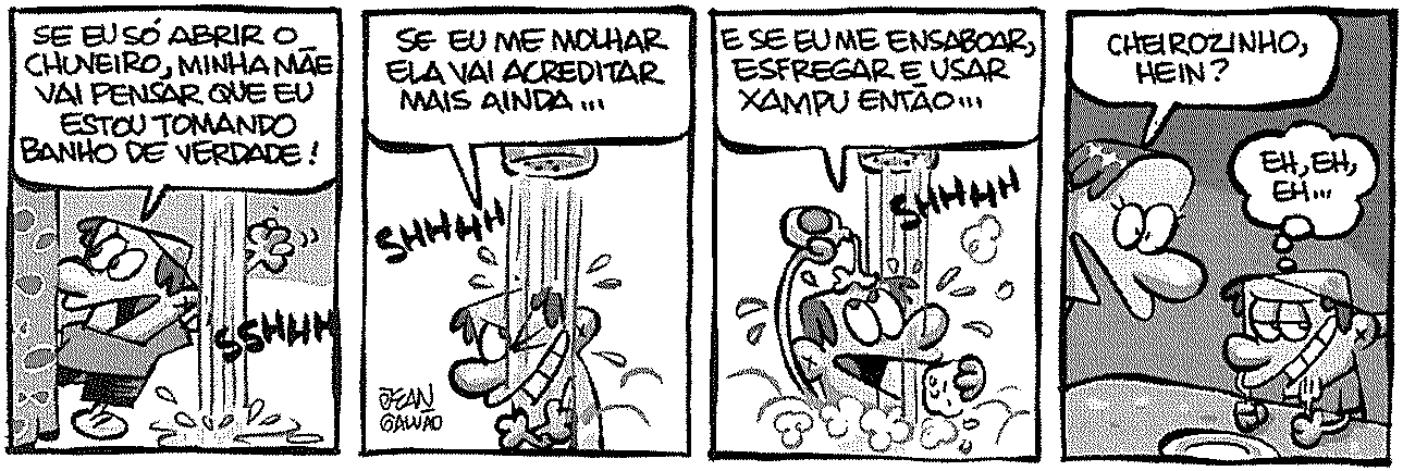 Tirinha em quatro quadrinhos. 1º: menino abre o chuveiro sem entrar debaixo da água e pensa: “SE EU SÓ ABRIR O CHUVEIRO, MINHA MÃE VAI PENSAR QUE EU ESTOU TOMANDO BANHO DE VERDADE!”; onomatopeia “SSHHH”. 2º: menino molha só o rosto: “SE EU ME MOLHAR ELA VAI ACREDITAR MAIS AINDA...”; “SHHHH”. 3º: menino passa espuma: “E SE EU ME ENSABOAR, ESFREGAR E USAR XAMPU ENTÃO...”; “SHHHH”. 4º: a mãe diz ao filho: “CHEIROZINHO, HEIN?” e o menino, sorrindo de lado, pensa: “EH, EH, EH...”. Assinatura do autor Jean Galvão.