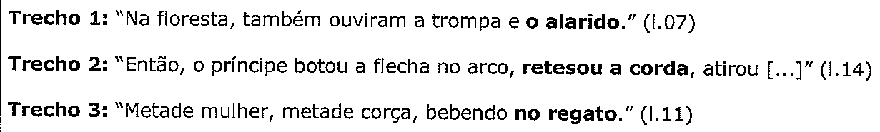 Trecho 1: “Na floresta, também ouviram a trompa e o alarido.” (l.07), com “o alarido” em negrito. Trecho 2: “Então, o príncipe botou a flecha no arco, retesou a corda, atirou [...]” (l.14), com “retesou a corda” em negrito. Trecho 3: “Metade mulher, metade corça, bebendo no regato.” (l.11), com “no regato” em negrito.
