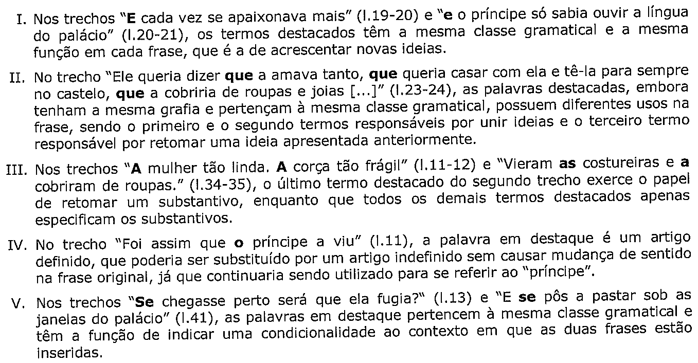 Assertivas I a V sobre o texto III, com palavras em negrito: I – “E” em “E cada vez se apaixonava mais” (l.19-20) e “e” em “e o príncipe só sabia ouvir a língua do palácio” (l.20-21); II – as três ocorrências de “que” em “Ele queria dizer que a amava tanto, que queria casar com ela e tê-la para sempre no castelo, que a cobriria de roupas e joias [...]” (l.23-24); III – “A” e “A” em “A mulher tão linda. A corça tão frágil” (l.11-12) e “as” e “a” em “Vieram as costureiras e a cobriram de roupas.” (l.34-35); IV – “o” em “Foi assim que o príncipe a viu” (l.11); V – “Se” em “Se chegasse perto será que ela fugia?” (l.13) e “se” em “E se pôs a pastar sob as janelas do palácio” (l.41). Transcrição integral das assertivas na proveniência da questão.