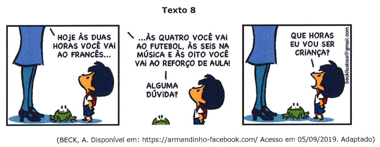 Texto 8: tira do Armandinho em três quadrinhos. 1º: um adulto (só as pernas aparecem) diz: "Hoje às duas horas você vai ao francês...". 2º: "...às quatro você vai ao futebol, às seis na música e às oito você vai ao reforço de aula! Alguma dúvida?". 3º: Armandinho, de boca aberta, pergunta: "Que horas eu vou ser criança?". Um sapo aparece nos quadrinhos. Fonte: (BECK, A. Disponível em: https://armandinho-facebook.com/ Acesso em 05/09/2019. Adaptado).