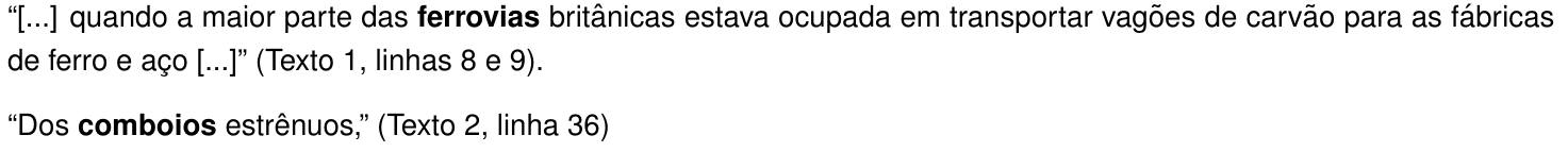 Excertos: “[...] quando a maior parte das ferrovias britânicas estava ocupada em transportar vagões de carvão para as fábricas de ferro e aço [...]” (Texto 1, linhas 8 e 9). “Dos comboios estrênuos,” (Texto 2, linha 36). As palavras “ferrovias” e “comboios” estão em negrito.