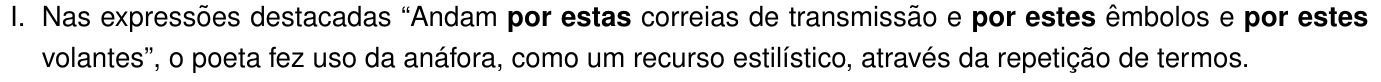 Afirmação I: Nas expressões destacadas “Andam por estas correias de transmissão e por estes êmbolos e por estes volantes”, o poeta fez uso da anáfora, como um recurso estilístico, através da repetição de termos. As expressões “por estas”, “por estes” e “por estes” estão em negrito.