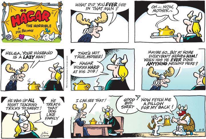 Tirinha de Hägar, o Horrível, em oito quadros. A mãe de Helga pergunta “What did you ever see in that man?”; Helga, servindo chá, responde “Oh... now, mother...”. A mãe diz “Helga, your husband is a lazy man!”; Helga responde “That’s not true, mother! Hägar works hard at his job!”. A mãe: “Maybe so... but at home everybody serves him! When has he ever done anything around here?”. Helga: “He was up all night teaching tricks to Snert! He treats that dog like family!”. A mãe: “I can see that!”, enquanto, ao fundo, Hägar diz ao cão Snert, que lhe trouxe uma caneca: “Good boy, Snert! Now fetch me a pillow for my back!”.