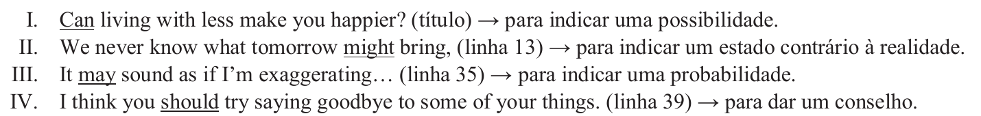 Assertivas com os modais sublinhados: I. Can living with less make you happier? (título) → para indicar uma possibilidade. II. We never know what tomorrow might bring, (linha 13) → para indicar um estado contrário à realidade. III. It may sound as if I’m exaggerating… (linha 35) → para indicar uma probabilidade. IV. I think you should try saying goodbye to some of your things. (linha 39) → para dar um conselho. Sublinhados: Can, might, may, should.