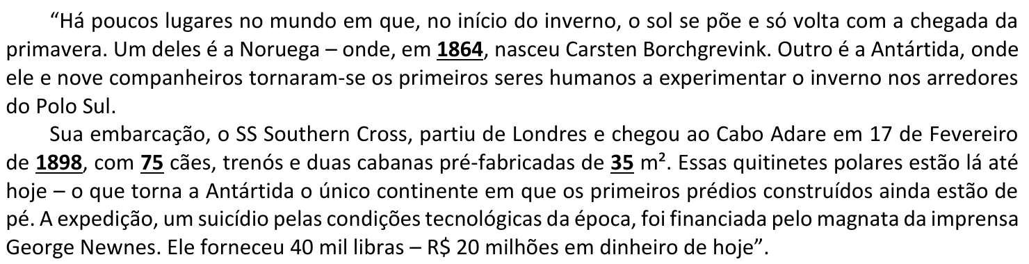 Trecho citado: "Há poucos lugares no mundo em que, no início do inverno, o sol se põe e só volta com a chegada da primavera. Um deles é a Noruega – onde, em 1864, nasceu Carsten Borchgrevink. Outro é a Antártida, onde ele e nove companheiros tornaram-se os primeiros seres humanos a experimentar o inverno nos arredores do Polo Sul. Sua embarcação, o SS Southern Cross, partiu de Londres e chegou ao Cabo Adare em 17 de Fevereiro de 1898, com 75 cães, trenós e duas cabanas pré-fabricadas de 35 m². Essas quitinetes polares estão lá até hoje – o que torna a Antártida o único continente em que os primeiros prédios construídos ainda estão de pé. A expedição, um suicídio pelas condições tecnológicas da época, foi financiada pelo magnata da imprensa George Newnes. Ele forneceu 40 mil libras – R$ 20 milhões em dinheiro de hoje". Os números 1864, 1898, 75 e 35 aparecem em negrito e sublinhados.