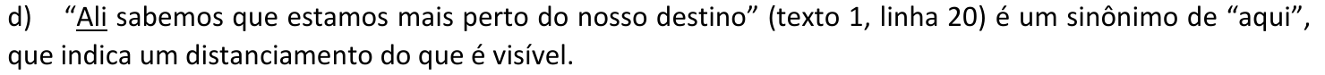 Alternativa d: “Ali sabemos que estamos mais perto do nosso destino” (texto 1, linha 20) é um sinônimo de “aqui”, que indica um distanciamento do que é visível. A palavra “Ali” está sublinhada.