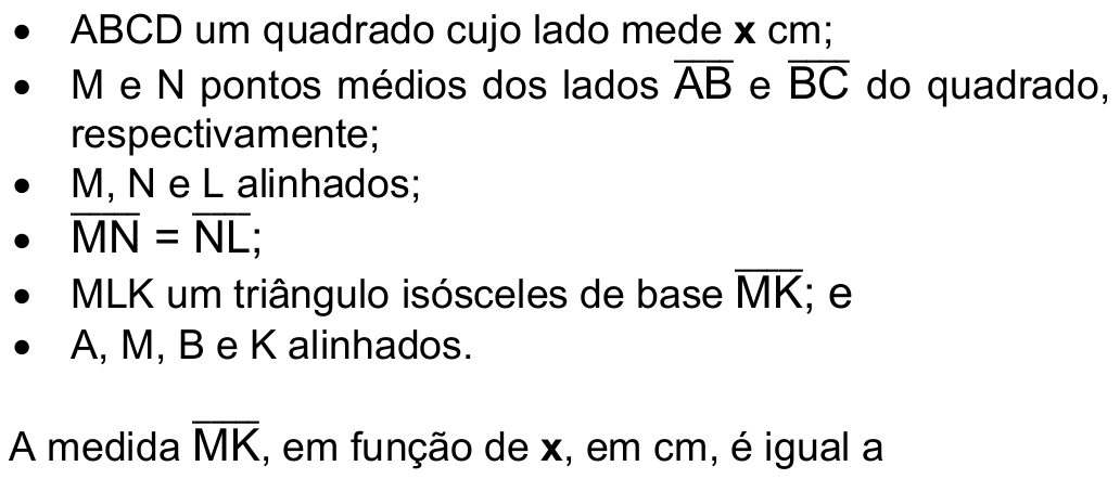 Lista: ABCD um quadrado cujo lado mede x cm; M e N pontos médios dos lados AB e BC (segmentos) do quadrado, respectivamente; M, N e L alinhados; MN = NL (segmentos); MLK um triângulo isósceles de base MK (segmento); e A, M, B e K alinhados. A medida MK (segmento), em função de x, em cm, é igual a