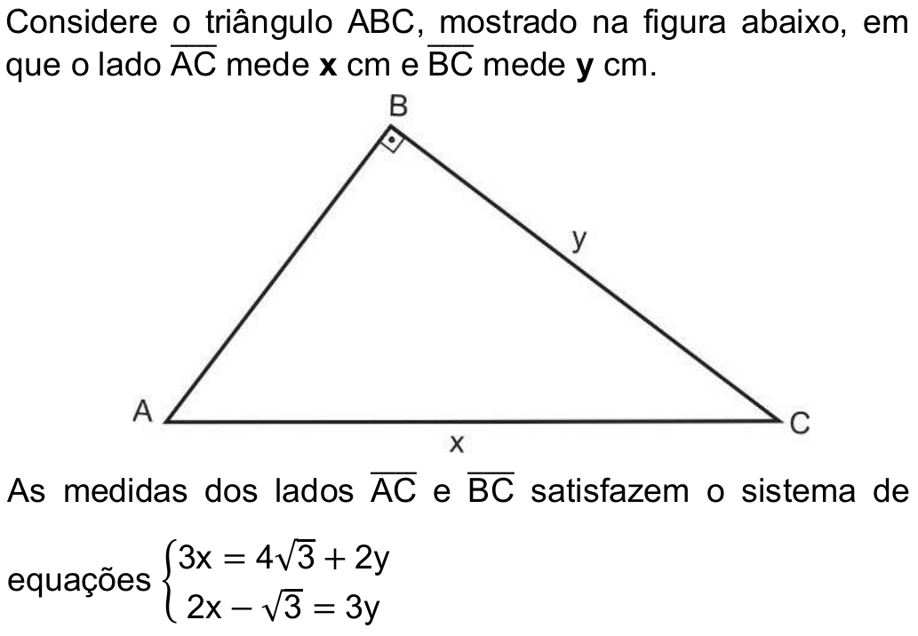 Enunciado com figura: “Considere o triângulo ABC, mostrado na figura abaixo, em que o lado AC (segmento) mede x cm e BC (segmento) mede y cm.” A figura mostra o triângulo ABC com ângulo reto em B, o lado AC (hipotenusa, na base) indicado por x e o lado BC indicado por y. “As medidas dos lados AC e BC satisfazem o sistema de equações: 3x = 4√3 + 2y; 2x − √3 = 3y.”