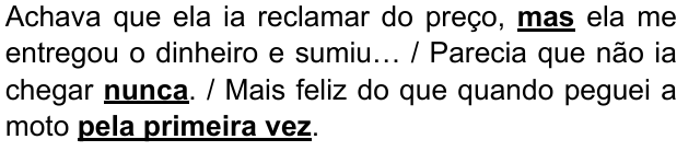 Achava que ela ia reclamar do preço, mas ela me entregou o dinheiro e sumiu… / Parecia que não ia chegar nunca. / Mais feliz do que quando peguei a moto pela primeira vez. Expressões destacadas: mas; nunca; pela primeira vez.