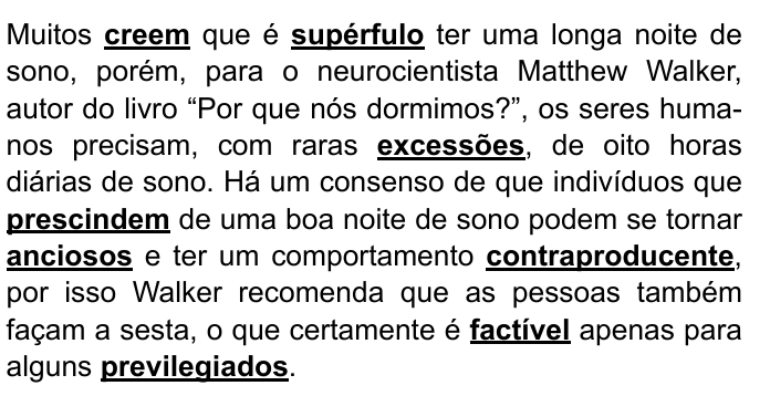 Trecho com palavras destacadas em negrito e sublinhado: “Muitos creem que é supérfulo ter uma longa noite de sono, porém, para o neurocientista Matthew Walker, autor do livro “Por que nós dormimos?”, os seres humanos precisam, com raras excessões, de oito horas diárias de sono. Há um consenso de que indivíduos que prescindem de uma boa noite de sono podem se tornar anciosos e ter um comportamento contraproducente, por isso Walker recomenda que as pessoas também façam a sesta, o que certamente é factível apenas para alguns previlegiados.” Palavras destacadas: creem, supérfulo, excessões, prescindem, anciosos, contraproducente, factível, previlegiados.