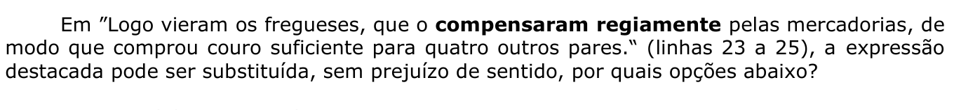 Em ”Logo vieram os fregueses, que o compensaram regiamente pelas mercadorias, de modo que comprou couro suficiente para quatro outros pares.“ (linhas 23 a 25), a expressão destacada pode ser substituída, sem prejuízo de sentido, por quais opções abaixo? A expressão “compensaram regiamente” está em negrito.