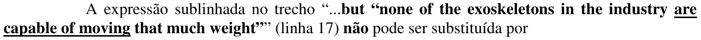 Questão 9: A expressão sublinhada no trecho “...but “none of the exoskeletons in the industry are capable of moving that much weight”” (linha 17) não pode ser substituída por. A expressão “are capable of moving” está sublinhada.