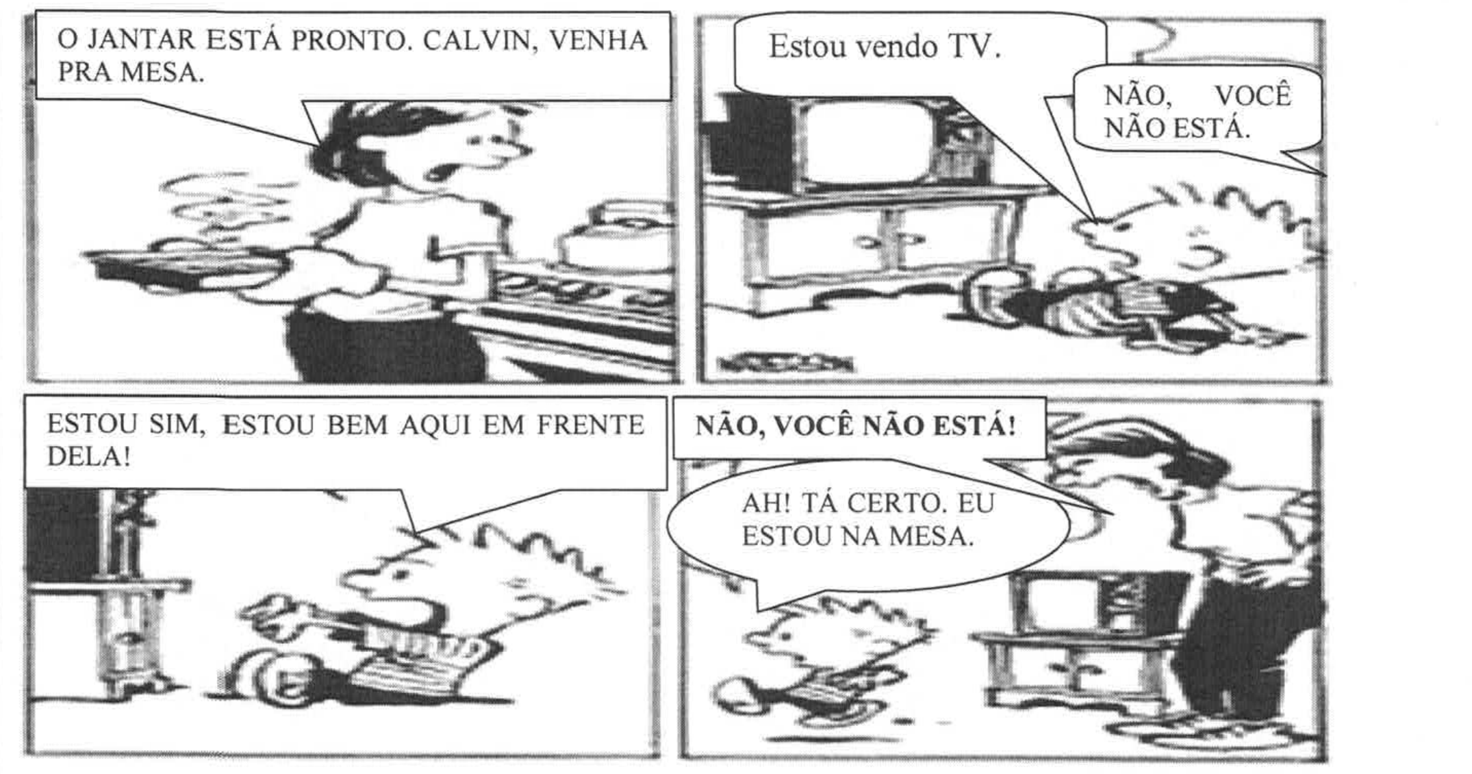 Texto 06, tirinha de Calvin em quatro quadros. 1) A mãe, segurando uma travessa, diz: “O JANTAR ESTÁ PRONTO. CALVIN, VENHA PRA MESA.” 2) Calvin, deitado diante da televisão, responde: “Estou vendo TV.”; a mãe: “NÃO, VOCÊ NÃO ESTÁ.” 3) Calvin, de pé e gesticulando: “ESTOU SIM, ESTOU BEM AQUI EM FRENTE DELA!” 4) A mãe, ao lado da televisão: “NÃO, VOCÊ NÃO ESTÁ!”; Calvin, caminhando: “AH! TÁ CERTO. EU ESTOU NA MESA.”