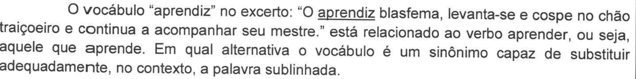 Enunciado da questão 15: O vocábulo “aprendiz” no excerto: “O aprendiz blasfema, levanta-se e cospe no chão traiçoeiro e continua a acompanhar seu mestre.” está relacionado ao verbo aprender, ou seja, aquele que aprende. Em qual alternativa o vocábulo é um sinônimo capaz de substituir adequadamente, no contexto, a palavra sublinhada. (No excerto, a palavra “aprendiz” está sublinhada.)