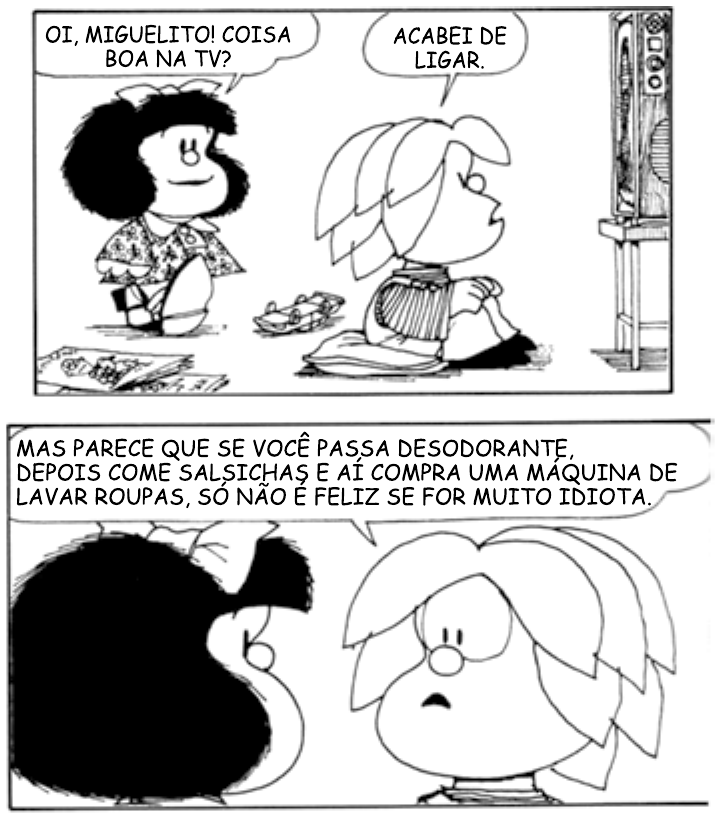 Tira da Mafalda em dois quadrinhos. No primeiro, Mafalda pergunta: “Oi, Miguelito! Coisa boa na TV?”; Miguelito, sentado no chão diante do televisor, responde: “Acabei de ligar.” No segundo, Miguelito diz: “Mas parece que se você passa desodorante, depois come salsichas e aí compra uma máquina de lavar roupas, só não é feliz se for muito idiota.”, enquanto Mafalda o observa.