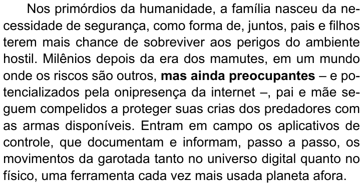 Primeiro parágrafo do texto: “Nos primórdios da humanidade, a família nasceu da necessidade de segurança, como forma de, juntos, pais e filhos terem mais chance de sobreviver aos perigos do ambiente hostil. Milênios depois da era dos mamutes, em um mundo onde os riscos são outros, mas ainda preocupantes – e potencializados pela onipresença da internet –, pai e mãe seguem compelidos a proteger suas crias dos predadores com as armas disponíveis. Entram em campo os aplicativos de controle, que documentam e informam, passo a passo, os movimentos da garotada tanto no universo digital quanto no físico, uma ferramenta cada vez mais usada planeta afora.” (destaque em negrito: “mas ainda preocupantes”)