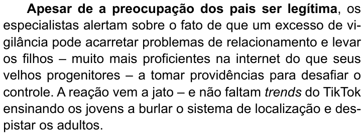 Terceiro parágrafo do texto: “Apesar de a preocupação dos pais ser legítima, os especialistas alertam sobre o fato de que um excesso de vigilância pode acarretar problemas de relacionamento e levar os filhos – muito mais proficientes na internet do que seus velhos progenitores – a tomar providências para desafiar o controle. A reação vem a jato – e não faltam trends do TikTok ensinando os jovens a burlar o sistema de localização e despistar os adultos.” (destaque em negrito: “Apesar de a preocupação dos pais ser legítima”)