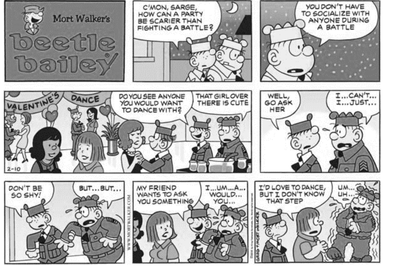 Tirinha dominical do Beetle Bailey em baile de Dia dos Namorados. O Recruta pergunta ao Sargento “C'mon, Sarge, how can a party be scarier than fighting a battle?” e diz “You don't have to socialize with anyone during a battle”. Depois: “Do you see anyone you would want to dance with?” — “That girl over there is cute” — “Well, go ask her” — “I... can't... I... just...”. Em seguida: “Don't be so shy!” — “But... but...”; o Recruta leva o Sargento até a moça: “My friend wants to ask you something” — “I... um... a... would... you...”; ela responde “I'd love to dance, but I don't know that step”, enquanto o Sargento treme: “Um... uh...”.