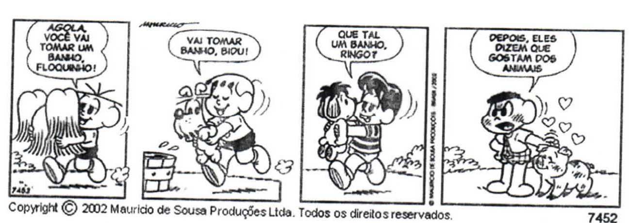 Tirinha de quatro quadrinhos da Turma da Mônica. 1º: Magali abraça o gato Floquinho e diz "Agola você vai tomar um banho, Floquinho!". 2º: Cebolinha, sorridente, corre levando o cão Bidu, que está com bolhas de sabão, e diz "Vai tomar banho, Bidu!". 3º: um menino abraça o boneco Ringo e diz "Que tal um banho, Ringo?". 4º: Cascão, com expressão contrariada, acaricia seu porquinho sujo, cercado de corações, e diz "Depois, eles dizem que gostam dos animais". Abaixo: "Copyright © 2002 Mauricio de Sousa Produções Ltda. Todos os direitos reservados." e o número 7452.