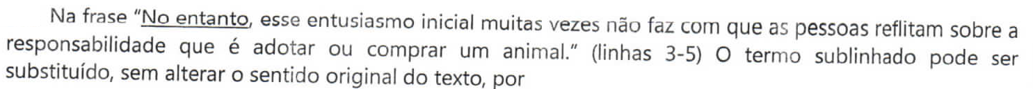 Comando da questão: Na frase “No entanto, esse entusiasmo inicial muitas vezes não faz com que as pessoas reflitam sobre a responsabilidade que é adotar ou comprar um animal.” (linhas 3-5) O termo sublinhado pode ser substituído, sem alterar o sentido original do texto, por — a expressão “No entanto” está sublinhada.