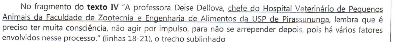 Comando da questão: No fragmento do texto IV “A professora Deise Dellova, chefe do Hospital Veterinário de Pequenos Animais da Faculdade de Zootecnia e Engenharia de Alimentos da USP de Pirassununga, lembra que é preciso ter muita consciência, não agir por impulso, para não se arrepender depois, pois há vários fatores envolvidos nesse processo.” (linhas 18-21), o trecho sublinhado — o trecho “chefe do Hospital Veterinário de Pequenos Animais da Faculdade de Zootecnia e Engenharia de Alimentos da USP de Pirassununga” está sublinhado; “texto IV” em negrito.