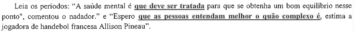 Comando: Leia os períodos: “A saúde mental é que deve ser tratada para que se obtenha um bom equilíbrio nesse ponto", comentou o nadador.” e “Espero que as pessoas entendam melhor o quão complexo é, estima a jogadora de handebol francesa Allison Pineau”. — as orações “que deve ser tratada” e “que as pessoas entendam melhor o quão complexo é” aparecem em negrito e sublinhadas.