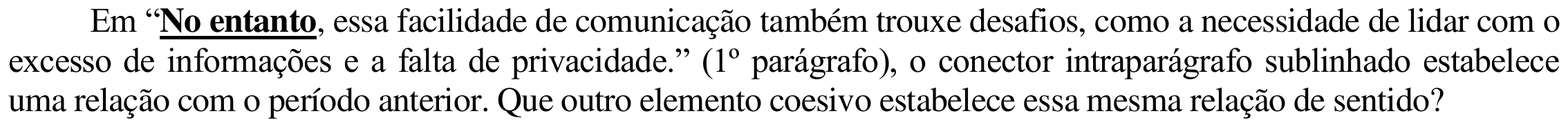 Comando: “Em “No entanto, essa facilidade de comunicação também trouxe desafios, como a necessidade de lidar com o excesso de informações e a falta de privacidade.” (1º parágrafo), o conector intraparágrafo sublinhado estabelece uma relação com o período anterior. Que outro elemento coesivo estabelece essa mesma relação de sentido?”. A expressão “No entanto” está em negrito e sublinhada.