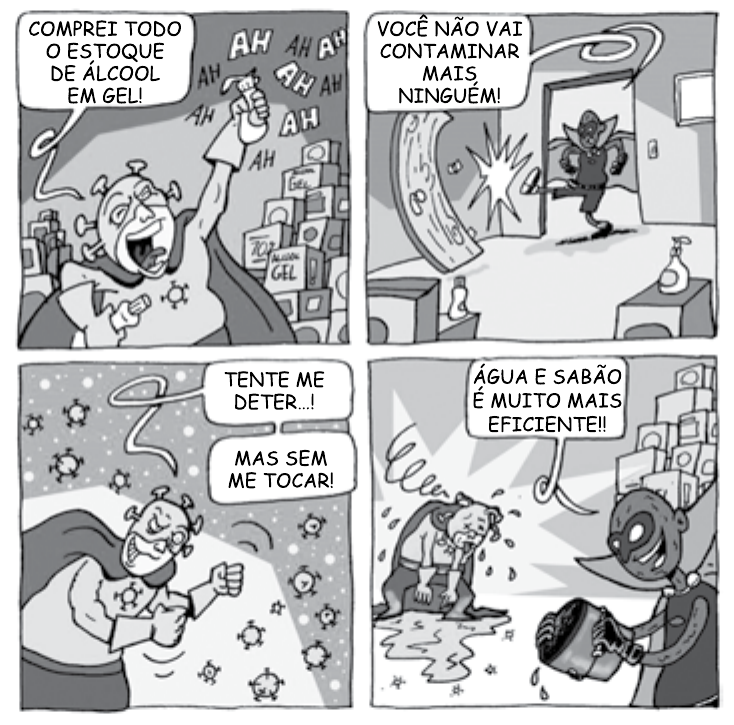 Tirinha em quatro quadrinhos. 1º: personagem em forma de vírus, sorrindo, segura um frasco diante de pilhas de caixas e diz “Comprei todo o estoque de álcool em gel!”, cercado de onomatopeias “AH AH AH”. 2º: um herói mascarado e de capa entra arrombando a porta e diz “Você não vai contaminar mais ninguém!”. 3º: o vírus, rodeado de pequenos vírus, diz “Tente me deter...!” e “Mas sem me tocar!”. 4º: o herói despeja um balde de água e sabão sobre o vírus, que se desfaz, e diz “Água e sabão é muito mais eficiente!!”.