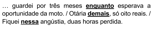 … guardei por três meses enquanto esperava a oportunidade da moto. / Otária demais, só oito reais. / Fiquei nessa angústia, duas horas perdida. Expressões destacadas: “enquanto”, “demais”, “nessa”.