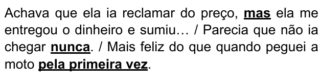Achava que ela ia reclamar do preço, mas ela me entregou o dinheiro e sumiu… / Parecia que não ia chegar nunca. / Mais feliz do que quando peguei a moto pela primeira vez. Expressões destacadas: “mas”, “nunca”, “pela primeira vez”.