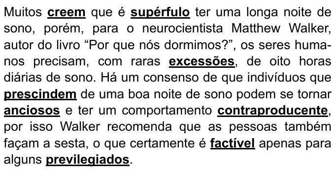 Trecho com palavras destacadas em negrito e sublinhado: “Muitos creem que é supérfulo ter uma longa noite de sono, porém, para o neurocientista Matthew Walker, autor do livro “Por que nós dormimos?”, os seres humanos precisam, com raras excessões, de oito horas diárias de sono. Há um consenso de que indivíduos que prescindem de uma boa noite de sono podem se tornar anciosos e ter um comportamento contraproducente, por isso Walker recomenda que as pessoas também façam a sesta, o que certamente é factível apenas para alguns previlegiados.” Palavras destacadas: creem, supérfulo, excessões, prescindem, anciosos, contraproducente, factível, previlegiados.