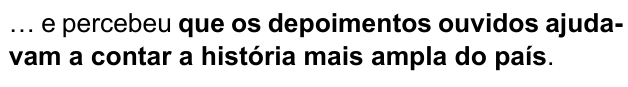 … e percebeu que os depoimentos ouvidos ajudavam a contar a história mais ampla do país. Trecho destacado em negrito: “que os depoimentos ouvidos ajudavam a contar a história mais ampla do país”.
