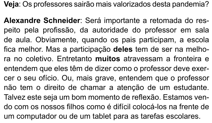 Texto da entrevista: “Veja: Os professores sairão mais valorizados desta pandemia? Alexandre Schneider: Será importante a retomada do respeito pela profissão, da autoridade do professor em sala de aula. Obviamente, quando os pais participam, a escola fica melhor. Mas a participação deles tem de ser na melhora no coletivo. Entretanto muitos atravessam a fronteira e entendem que eles têm de dizer como o professor deve exercer o seu ofício. Ou, mais grave, entendem que o professor não tem o direito de chamar a atenção de um estudante. Talvez este seja um bom momento de reflexão. Estamos vendo com os nossos filhos como é difícil colocá-los na frente de um computador ou de um tablet para as tarefas escolares.” Palavras em negrito: “Veja”, “Alexandre Schneider”, “deles” e “muitos”.