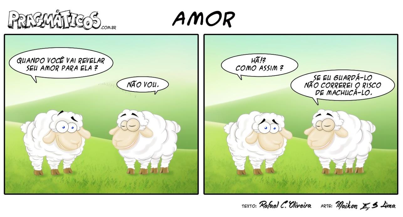 Tirinha em dois quadrinhos, intitulada “AMOR”, do site Pragmáticos, com dois carneiros num campo verde. Quadrinho 1: um carneiro pergunta “Quando você vai revelar seu amor para ela?” e o outro, de olhos semicerrados, responde “Não vou.”. Quadrinho 2: o primeiro, com expressão de surpresa, diz “Hã!? Como assim?” e o outro responde “Se eu guardá-lo não correrei o risco de machucá-lo.”. Créditos: texto de Rafael C. Oliveira, arte de Maikon E. S. Lima.