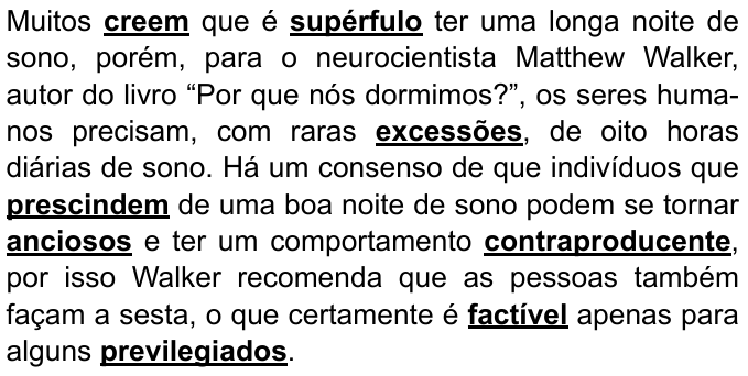 Texto: “Muitos creem que é supérfulo ter uma longa noite de sono, porém, para o neurocientista Matthew Walker, autor do livro “Por que nós dormimos?”, os seres humanos precisam, com raras excessões, de oito horas diárias de sono. Há um consenso de que indivíduos que prescindem de uma boa noite de sono podem se tornar anciosos e ter um comportamento contraproducente, por isso Walker recomenda que as pessoas também façam a sesta, o que certamente é factível apenas para alguns previlegiados.” Palavras destacadas em negrito e sublinhado: creem, supérfulo, excessões, prescindem, anciosos, contraproducente, factível, previlegiados.
