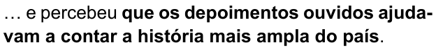 Alternativa B: “… e percebeu que os depoimentos ouvidos ajudavam a contar a história mais ampla do país.” Trecho em negrito: “que os depoimentos ouvidos ajudavam a contar a história mais ampla do país”.
