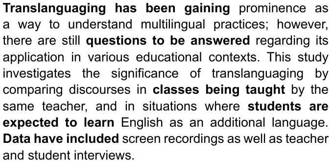 Translanguaging has been gaining prominence as a way to understand multilingual practices; however, there are still questions to be answered regarding its application in various educational contexts. This study investigates the significance of translanguaging by comparing discourses in classes being taught by the same teacher, and in situations where students are expected to learn English as an additional language. Data have included screen recordings as well as teacher and student interviews. — com “Translanguaging has been gaining”, “questions to be answered”, “classes being taught”, “students are expected to learn” e “Data have included” em negrito