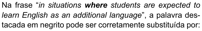 Na frase “in situations where students are expected to learn English as an additional language”, a palavra destacada em negrito pode ser corretamente substituída por: — frase citada em itálico, com “where” em negrito