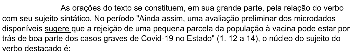 Comando da questão 7, com o verbo “sugere” sublinhado: “As orações do texto se constituem, em sua grande parte, pela relação do verbo com seu sujeito sintático. No período "Ainda assim, uma avaliação preliminar dos microdados disponíveis sugere que a rejeição de uma pequena parcela da população à vacina pode estar por trás de boa parte dos casos graves de Covid-19 no Estado" (1. 12 a 14), o núcleo do sujeito do verbo destacado é:”
