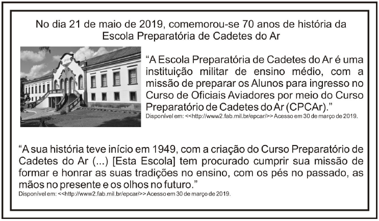 Quadro de abertura da prova de Matemática: “No dia 21 de maio de 2019, comemorou-se 70 anos de história da Escola Preparatória de Cadetes do Ar”, com foto do prédio histórico da escola e duas citações: “A Escola Preparatória de Cadetes do Ar é uma instituição militar de ensino médio, com a missão de preparar os Alunos para ingresso no Curso de Oficiais Aviadores por meio do Curso Preparatório de Cadetes do Ar (CPCAr).” e “A sua história teve início em 1949, com a criação do Curso Preparatório de Cadetes do Ar (...) [Esta Escola] tem procurado cumprir sua missão de formar e honrar as suas tradições no ensino, com os pés no passado, as mãos no presente e os olhos no futuro.” Fonte: http://www2.fab.mil.br/epcar/, acesso em 30 de março de 2019.