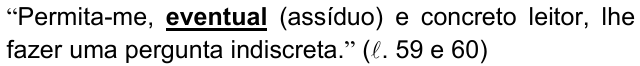 Alternativa a) da questão 09, com o termo em destaque (negrito sublinhado): “Permita-me, eventual (assíduo) e concreto leitor, lhe fazer uma pergunta indiscreta.” (ℓ. 59 e 60)