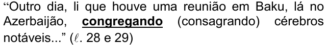 Alternativa b) da questão 09, com o termo em destaque (negrito sublinhado): “Outro dia, li que houve uma reunião em Baku, lá no Azerbaijão, congregando (consagrando) cérebros notáveis...” (ℓ. 28 e 29)