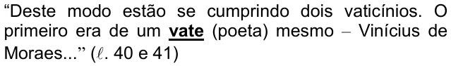 Alternativa d) da questão 09, com o termo em destaque (negrito sublinhado): “Deste modo estão se cumprindo dois vaticínios. O primeiro era de um vate (poeta) mesmo – Vinícius de Moraes...” (ℓ. 40 e 41)