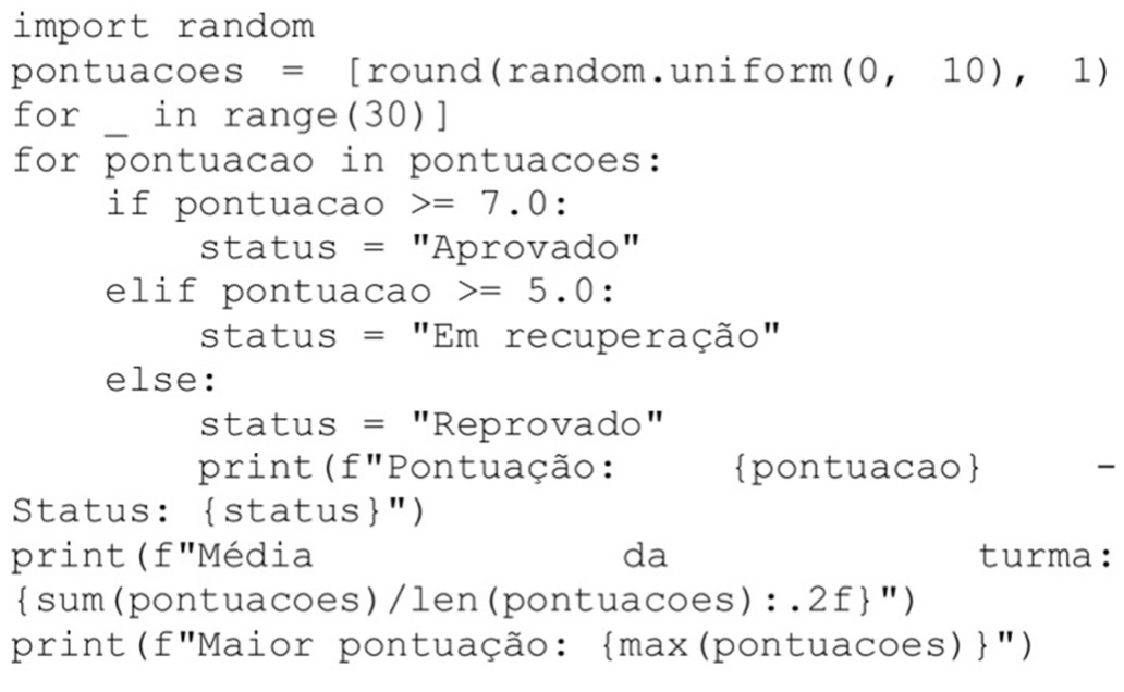 Código Python: import random; pontuacoes = lista de 30 valores round(random.uniform(0, 10), 1); laço for pontuacao in pontuacoes com if pontuacao >= 7.0 status Aprovado, elif pontuacao >= 5.0 status Em recuperação, else status Reprovado, e, dentro do bloco else, print(f"Pontuação: {pontuacao} - Status: {status}"); depois, fora do laço, print da média da turma com sum(pontuacoes)/len(pontuacoes):.2f e print da maior pontuação com max(pontuacoes).