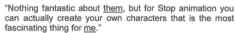 Trecho do texto: "Nothing fantastic about them, but for Stop animation you can actually create your own characters that is the most fascinating thing for me.", com as palavras them e me sublinhadas.