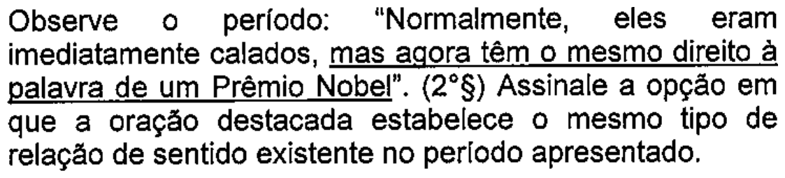 Enunciado: Observe o período: “Normalmente, eles eram imediatamente calados, mas agora têm o mesmo direito à palavra de um Prêmio Nobel”. (2º§) Assinale a opção em que a oração destacada estabelece o mesmo tipo de relação de sentido existente no período apresentado. — com o trecho “mas agora têm o mesmo direito à palavra de um Prêmio Nobel” sublinhado.