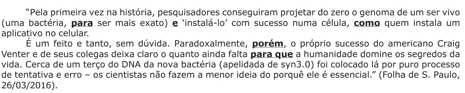 Texto (Folha de S. Paulo, 26/03/2016) com os conectivos para, e, como, porém e para que destacados em negrito sublinhado: “Pela primeira vez na história, pesquisadores conseguiram projetar do zero o genoma de um ser vivo (uma bactéria, para ser mais exato) e ‘instalá-lo’ com sucesso numa célula, como quem instala um aplicativo no celular. É um feito e tanto, sem dúvida. Paradoxalmente, porém, o próprio sucesso do americano Craig Venter e de seus colegas deixa claro o quanto ainda falta para que a humanidade domine os segredos da vida. Cerca de um terço do DNA da nova bactéria (apelidada de syn3.0) foi colocado lá por puro processo de tentativa e erro – os cientistas não fazem a menor ideia do porquê ele é essencial.” (Folha de S. Paulo, 26/03/2016).